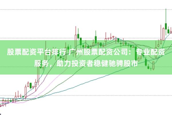 股票配资平台排行 广州股票配资公司：专业配资服务，助力投资者稳健驰骋股市