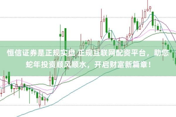 恒信证券是正规实盘 正规互联网配资平台，助您蛇年投资顺风顺水，开启财富新篇章！