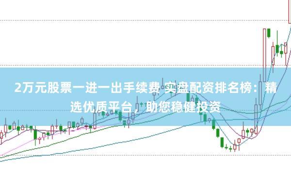 2万元股票一进一出手续费 实盘配资排名榜：精选优质平台，助您稳健投资