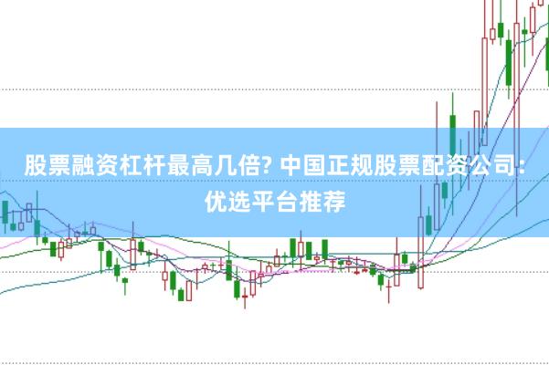 股票融资杠杆最高几倍? 中国正规股票配资公司：优选平台推荐
