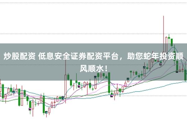 炒股配资 低息安全证券配资平台，助您蛇年投资顺风顺水！