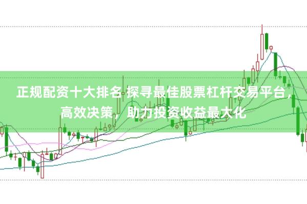 正规配资十大排名 探寻最佳股票杠杆交易平台，高效决策，助力投资收益最大化