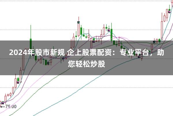 2024年股市新规 企上股票配资：专业平台，助您轻松炒股