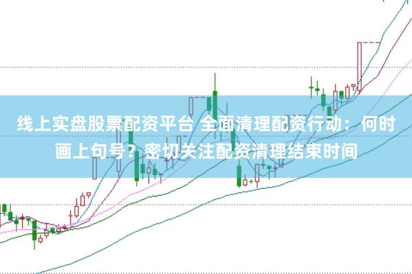 线上实盘股票配资平台 全面清理配资行动：何时画上句号？密切关注配资清理结束时间