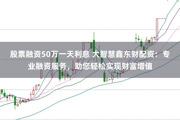 股票融资50万一天利息 大智慧鑫东财配资：专业融资服务，助您轻松实现财富增值