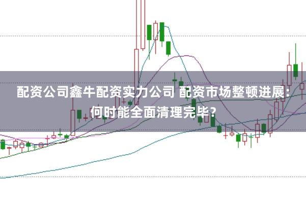 配资公司鑫牛配资实力公司 配资市场整顿进展：何时能全面清理完毕？