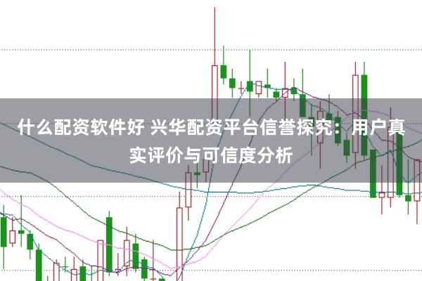 什么配资软件好 兴华配资平台信誉探究：用户真实评价与可信度分析