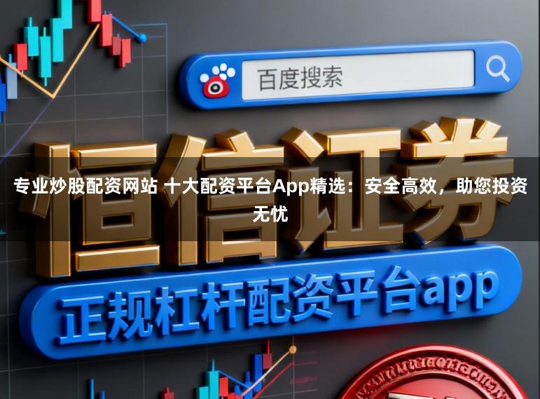 专业炒股配资网站 十大配资平台App精选：安全高效，助您投资无忧