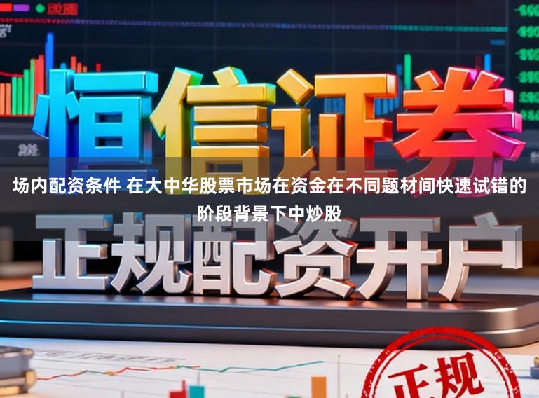 场内配资条件 在大中华股票市场在资金在不同题材间快速试错的阶段背景下中炒股