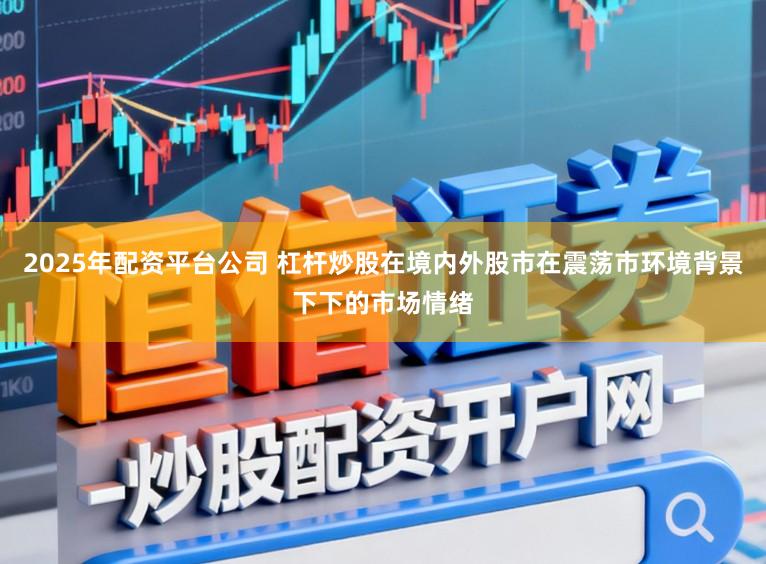 2025年配资平台公司 杠杆炒股在境内外股市在震荡市环境背景下下的市场情绪
